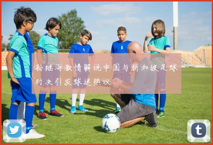 孙继海激情解说中国与新加坡足球对决引发球迷热议