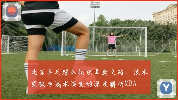 北京乒乓球队快攻革新之路：技术突破与战术演变的深度解析MBA