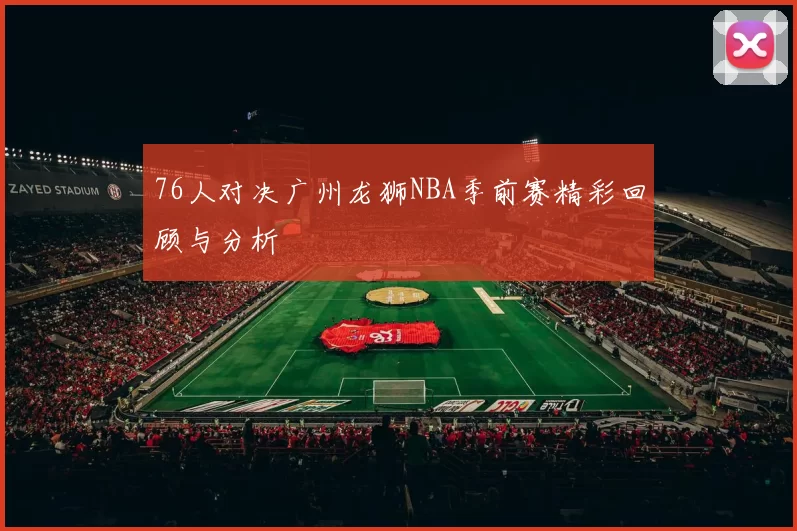 76人对决广州龙狮NBA季前赛精彩回顾与分析