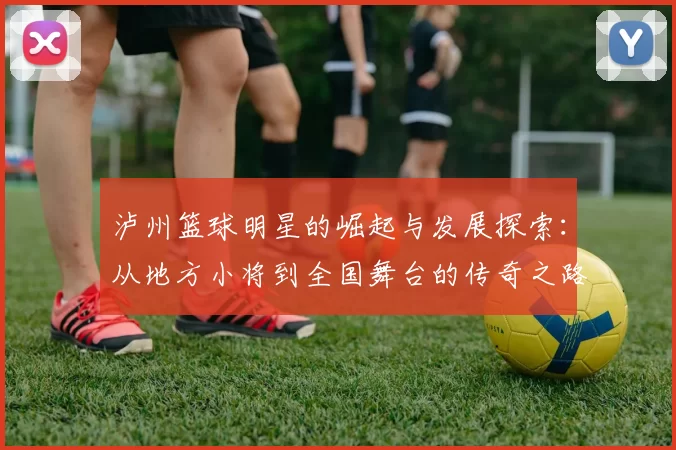 泸州篮球明星的崛起与发展探索：从地方小将到全国舞台的传奇之路