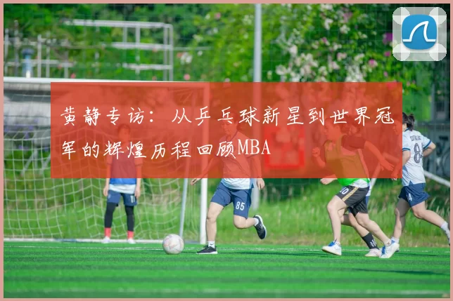 黄静专访：从乒乓球新星到世界冠军的辉煌历程回顾MBA