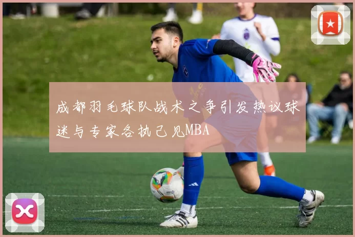 成都羽毛球队战术之争引发热议球迷与专家各执己见MBA