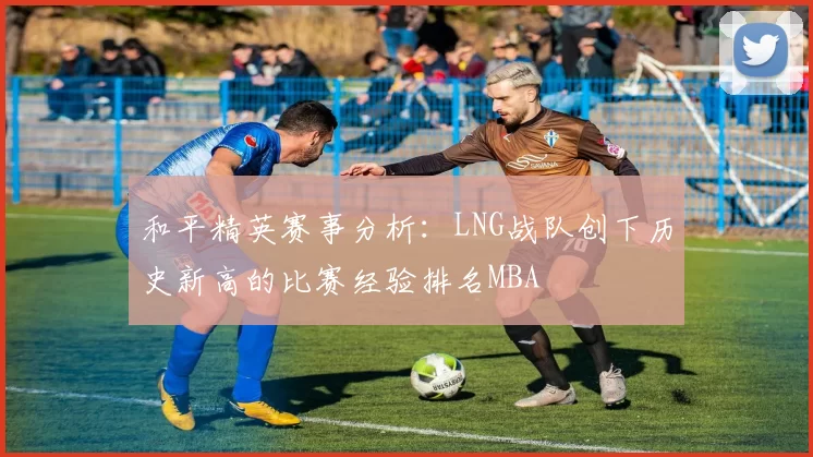 和平精英赛事分析：LNG战队创下历史新高的比赛经验排名MBA