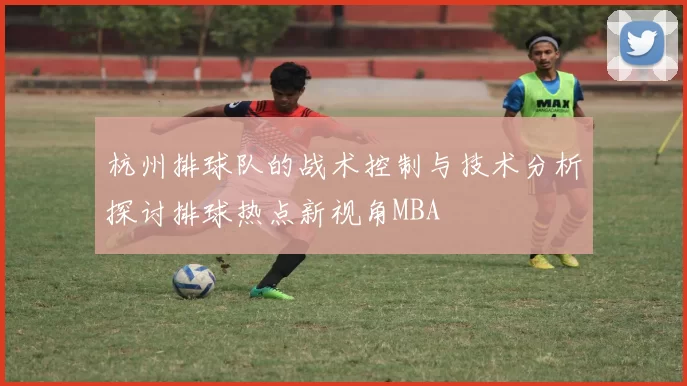 杭州排球队的战术控制与技术分析探讨排球热点新视角MBA