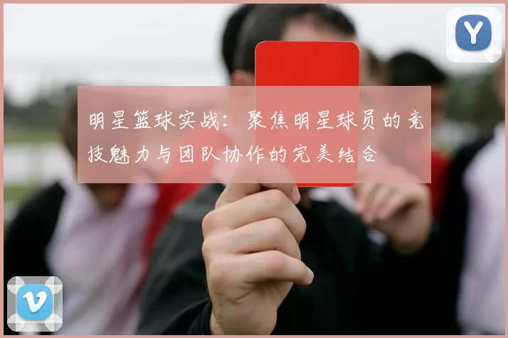 明星篮球实战：聚焦明星球员的竞技魅力与团队协作的完美结合