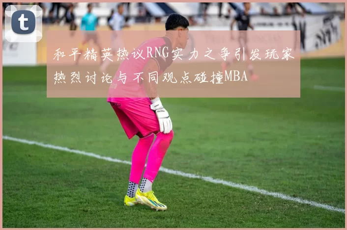 和平精英热议RNG实力之争引发玩家热烈讨论与不同观点碰撞MBA