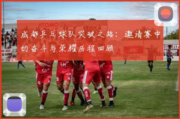 成都乒乓球队突破之路：邀请赛中的奋斗与荣耀历程回顾