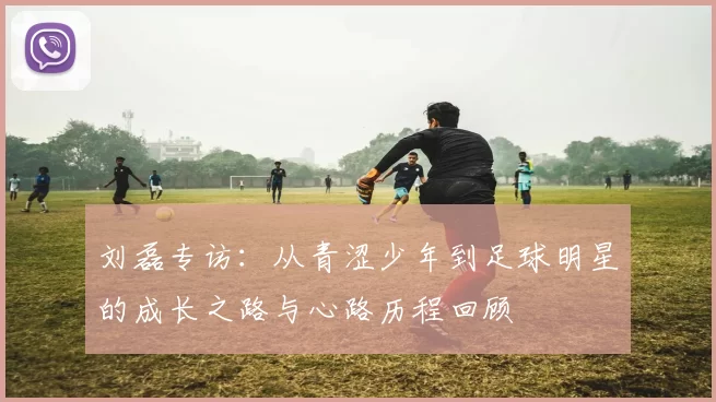 刘磊专访：从青涩少年到足球明星的成长之路与心路历程回顾